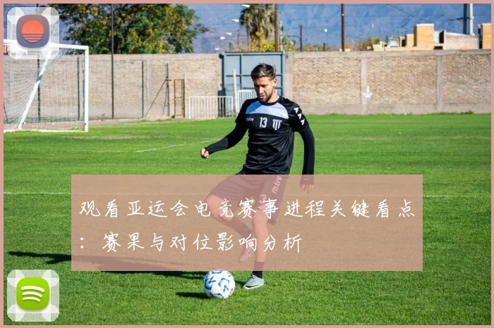 观看亚运会电竞赛事进程关键看点:赛果与对位影响分析