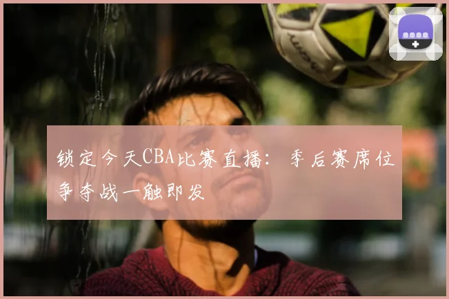 锁定今天CBA比赛直播：季后赛席位争夺战一触即发