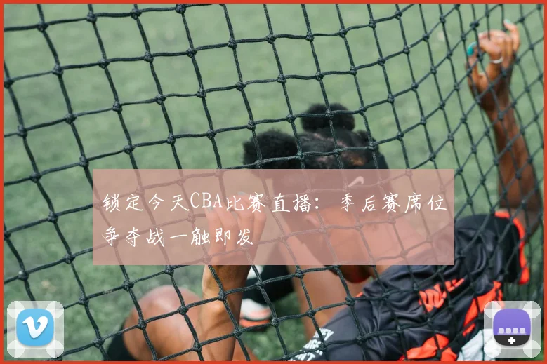 锁定今天CBA比赛直播：季后赛席位争夺战一触即发