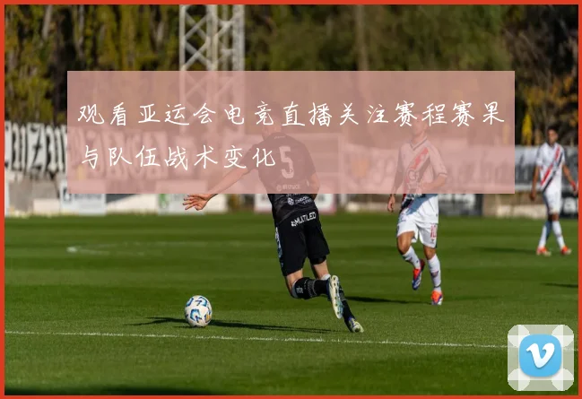 观看亚运会电竞直播关注赛程赛果与队伍战术变化