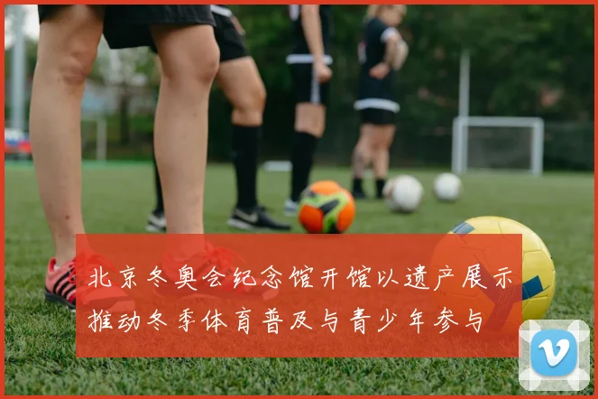 北京冬奥会纪念馆开馆以遗产展示推动冬季体育普及与青少年参与